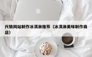 百色代销网站制作冰淇淋推荐（冰淇淋美味制作商店）